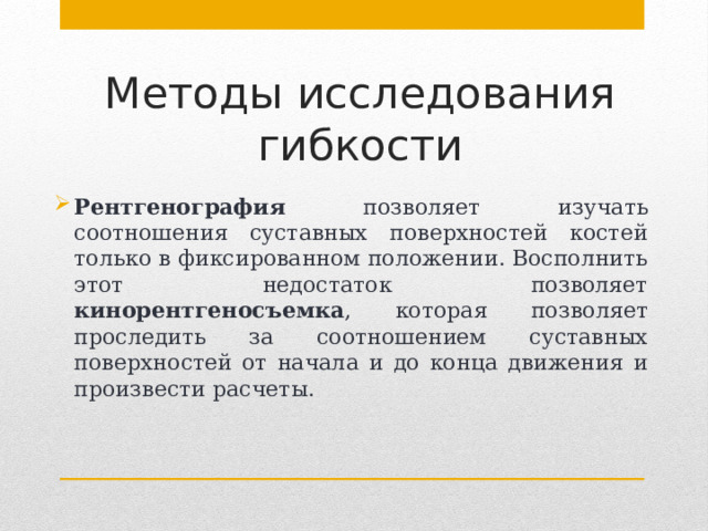 Методы исследования гибкости Рентгенография позволяет изучать соотношения суставных поверхностей костей только в фиксированном положении. Восполнить этот недостаток позволяет кинорентгеносъемка , которая позволяет проследить за соотношением суставных поверхностей от начала и до конца движения и произвести расчеты. 
