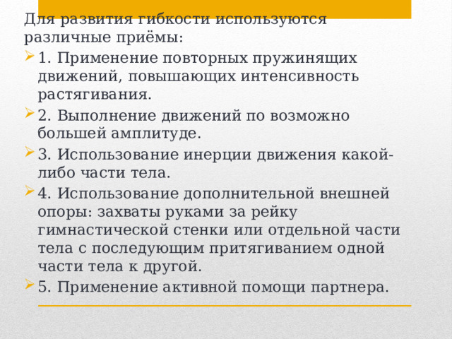 Для развития гибкости используются различные приёмы: 1. Применение повторных пружинящих движений, повышающих интенсивность растягивания. 2. Выполнение движений по возможно большей амплитуде. 3. Использование инерции движения какой-либо части тела. 4. Использование дополнительной внешней опоры: захваты руками за рейку гимнастической стенки или отдельной части тела с последующим притягиванием одной части тела к другой. 5. Применение активной помощи партнера. 