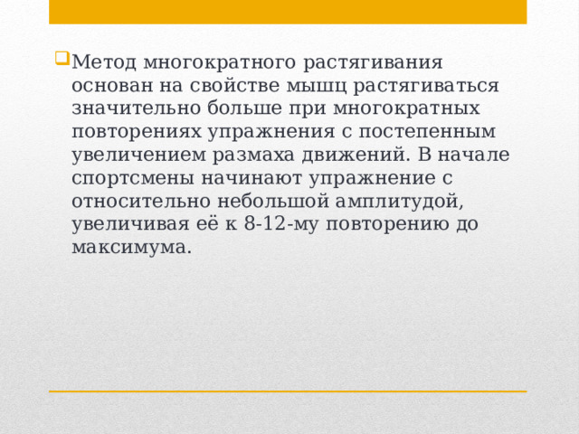 Метод многократного растягивания основан на свойстве мышц растягиваться значительно больше при многократных повторениях упражнения с постепенным увеличением размаха движений. В начале спортсмены начинают упражнение с относительно небольшой амплитудой, увеличивая её к 8-12-му повторению до максимума. 