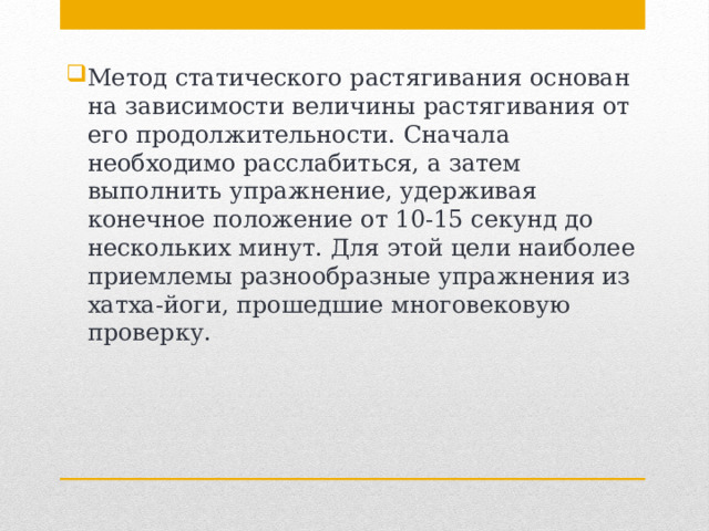 Метод статического растягивания основан на зависимости величины растягивания от его продолжительности. Сначала необходимо расслабиться, а затем выполнить упражнение, удерживая конечное положение от 10-15 секунд до нескольких минут. Для этой цели наиболее приемлемы разнообразные упражнения из хатха-йоги, прошедшие многовековую проверку. 