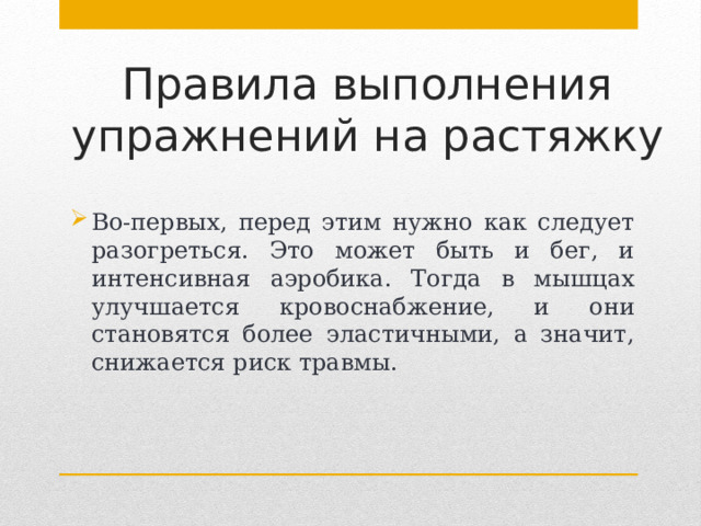 Правила выполнения упражнений на растяжку Во-первых, перед этим нужно как следует разогреться. Это может быть и бег, и интенсивная аэробика. Тогда в мышцах улучшается кровоснабжение, и они становятся более эластичными, а значит, снижается риск травмы. 