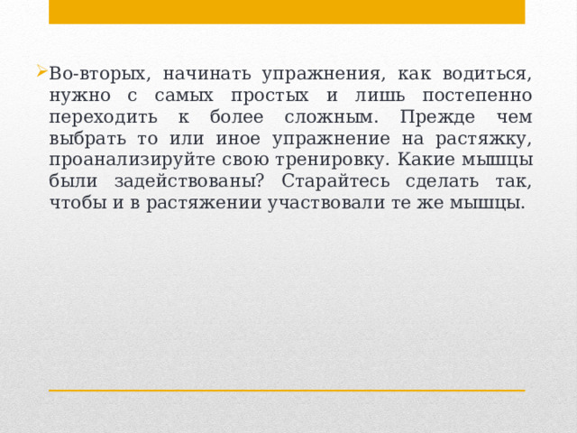 Во-вторых, начинать упражнения, как водиться, нужно с самых простых и лишь постепенно переходить к более сложным. Прежде чем выбрать то или иное упражнение на растяжку, проанализируйте свою тренировку. Какие мышцы были задействованы? Старайтесь сделать так, чтобы и в растяжении участвовали те же мышцы. 