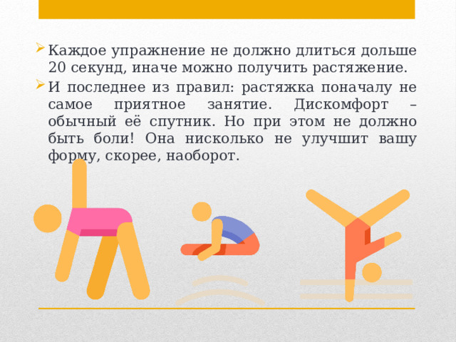 Каждое упражнение не должно длиться дольше 20 секунд, иначе можно получить растяжение. И последнее из правил: растяжка поначалу не самое приятное занятие. Дискомфорт – обычный её спутник. Но при этом не должно быть боли! Она нисколько не улучшит вашу форму, скорее, наоборот. 