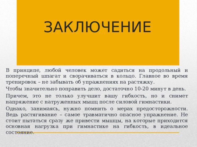 Заключение В принципе, любой человек может садиться на продольный и поперечный шпагат и сворачиваться в кольцо. Главное во время тренировок – не забывать об упражнениях на растяжку. Чтобы значительно поправить дело, достаточно 10-20 минут в день. Причем, это не только улучшит вашу гибкость, но и снимет напряжение с натруженных мышц после силовой гимнастики. Однако, занимаясь, нужно помнить о мерах предосторожности. Ведь растягивание – самое травматично опасное упражнение. Не стоит пытаться сразу же привести мышцы, на которые приходится основная нагрузка при гимнастике на гибкость, в идеальное состояние.    