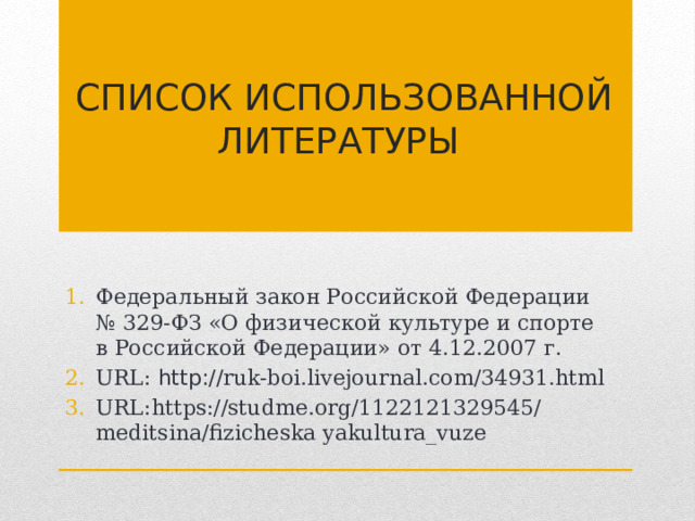 Список использованной литературы  Федеральный закон Российской Федерации № 329-ФЗ «О физической культуре и спорте в Российской Федерации» от 4.12.2007 г. URL: http:// ruk-boi.livejournal.com/34931.html URL: https://studme.org/1122121329545/meditsina/fizicheska yakultura_vuze 