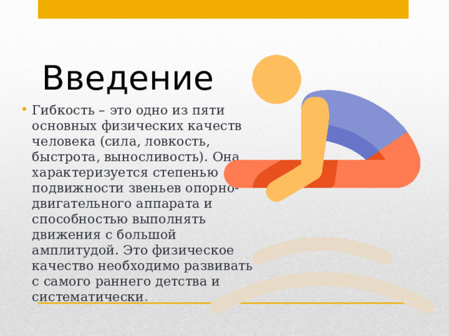 Введение Гибкость – это одно из пяти основных физических качеств человека (сила, ловкость, быстрота, выносливость). Она характеризуется степенью подвижности звеньев опорно-двигательного аппарата и способностью выполнять движения с большой амплитудой. Это физическое качество необходимо развивать с самого раннего детства и систематически .  