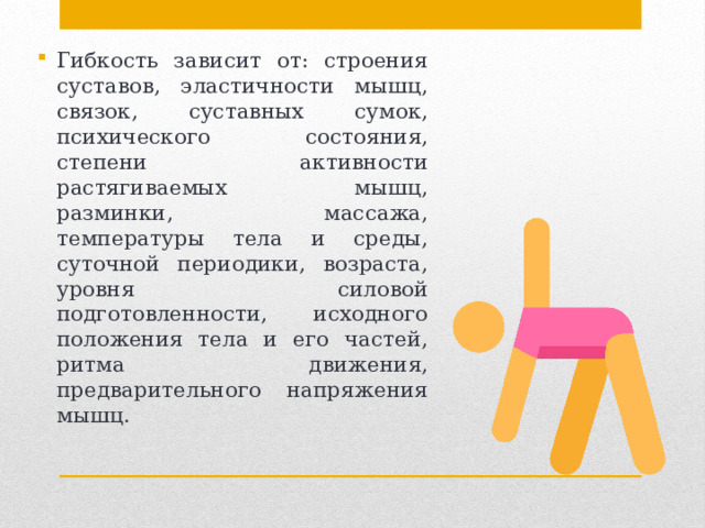 Гибкость зависит от: строения суставов, эластичности мышц, связок, суставных сумок, психического состояния, степени активности растягиваемых мышц, разминки, массажа, температуры тела и среды, суточной периодики, возраста, уровня силовой подготовленности, исходного положения тела и его частей, ритма движения, предварительного напряжения мышц. 