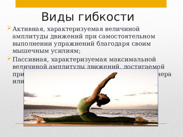 Виды гибкости   Активная, характеризуемая величиной амплитуды движений при самостоятельном выполнении упражнений благодаря своим мышечным усилиям; Пассивная, характеризуемая максимальной величиной амплитуды движений, достигаемой при действии внешних сил (с помощью партнера или отягощения). 