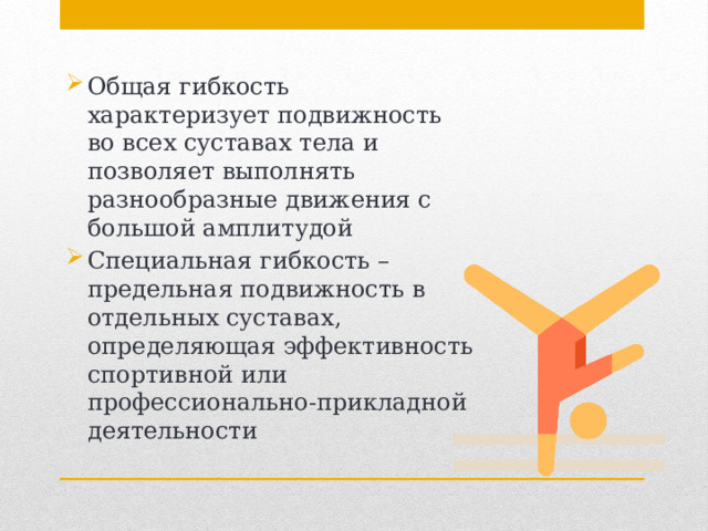 Общая гибкость характеризует подвижность во всех суставах тела и позволяет выполнять разнообразные движения с большой амплитудой Специальная гибкость – предельная подвижность в отдельных суставах, определяющая эффективность спортивной или профессионально-прикладной деятельности 