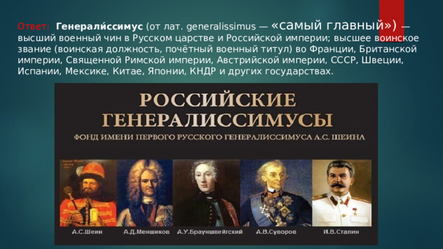 Ответ: Генерали́ссимус (от лат. generalissimus — «самый главный») — высший военный чин в Русском царстве и Российской империи; высшее воинское звание (воинская должность, почётный военный титул) во Франции, Британской империи, Священной Римской империи, Австрийской империи, СССР, Швеции, Испании, Мексике, Китае, Японии, КНДР и других государствах. 