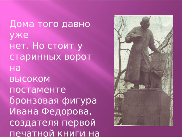 Дома того давно уже нет. Но стоит у старинных ворот на высоком постаменте бронзовая фигура Ивана Федорова, создателя первой печатной книги на Руси. 