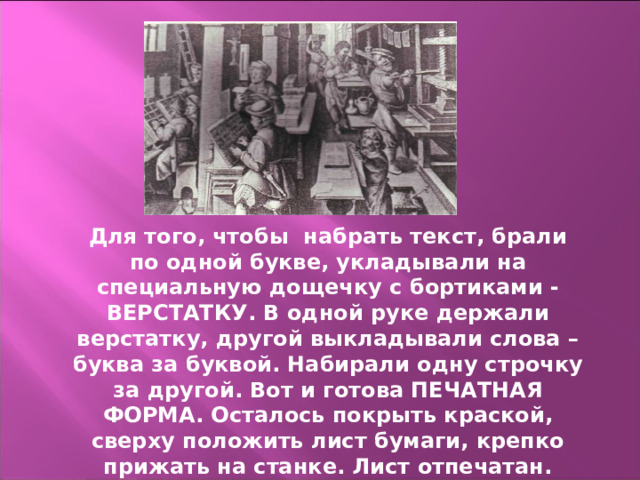 Для того, чтобы набрать текст, брали по одной букве, укладывали на специальную дощечку с бортиками - ВЕРСТАТКУ. В одной руке держали верстатку, другой выкладывали слова – буква за буквой. Набирали одну строчку за другой. Вот и готова ПЕЧАТНАЯ ФОРМА. Осталось покрыть краской, сверху положить лист бумаги, крепко прижать на станке. Лист отпечатан. 