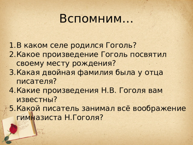 Вспомним… В каком селе родился Гоголь? Какое произведение Гоголь посвятил своему месту рождения? Какая двойная фамилия была у отца писателя? Какие произведения Н.В. Гоголя вам известны? Какой писатель занимал всё воображение гимназиста Н.Гоголя? 