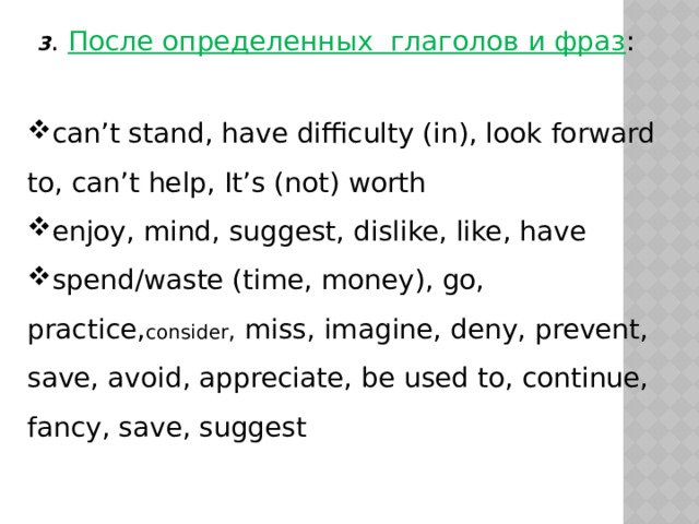 3 . После определенных глаголов и фраз : can’t stand, have difficulty (in), look forward to, can’t help, It’s (not) worth enjoy, mind, suggest, dislike, like, have spend/waste (time, money), go, practice, consider , miss, imagine, deny, prevent, save, avoid, appreciate, be used to, continue, fancy, save, suggest 
