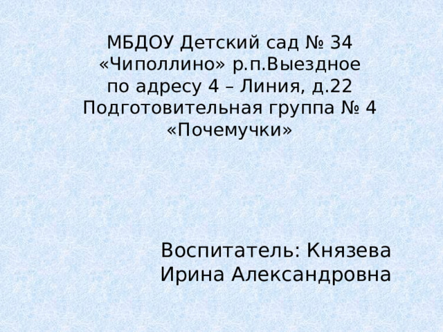 МБДОУ Детский сад № 34 «Чиполлино» р.п.Выездное  по адресу 4 – Линия, д.22  Подготовительная группа № 4 «Почемучки» Воспитатель: Князева Ирина Александровна 