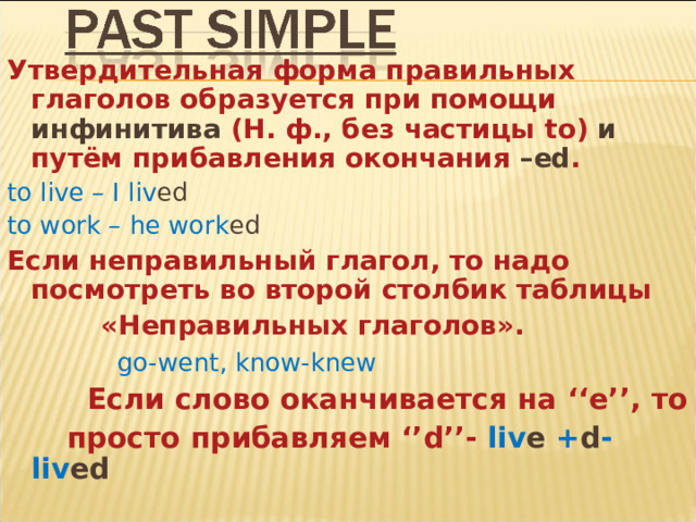 Утвердительная форма правильных глаголов образуется при помощи инфинитива (Н. ф., без частицы to )  и путём прибавления окончания – ed . to live – I liv ed  to work – he work ed Если неправильный глагол, то надо посмотреть во второй столбик таблицы  «Неправильных глаголов».  go-went, know-knew   Если слово оканчивается на ‘‘e’’, то  просто прибавляем ‘’d’’- liv e  + d -liv ed   