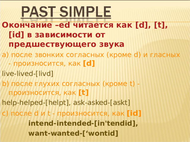 Окончание –ed читается как [d], [t], [id] в зависимости от предшествующего звука а) после звонких согласных (кроме d ) и гласных - произносится, как [d] live-lived-[livd] b) после глухих согласных (кроме t ) - произносится, как  [t] help-helped-[helpt], ask-asked-[askt]  с) после d и t - произносится, как [id]  intend-intended-[in'tendid],  want-wanted-[‘wontid] 