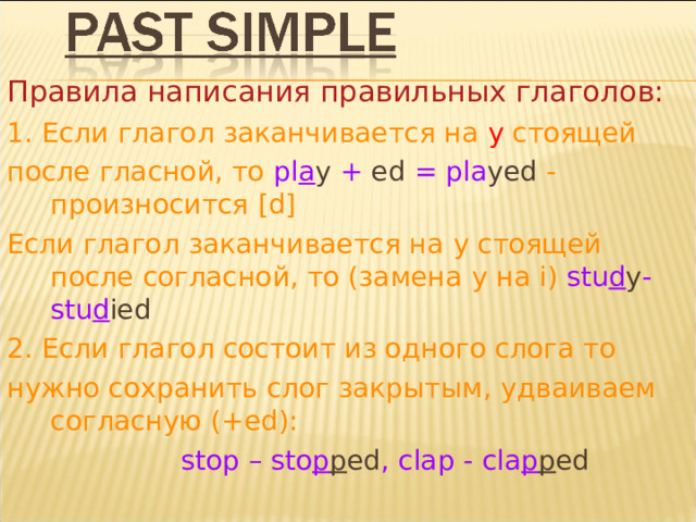Правила написания правильных глаголов: 1. Если глагол заканчивается на y стоящей после гласной, то pl a y  + ed = pla yed - произносится [d] Если глагол заканчивается на y стоящей  после согласной, то (замена y на i ) stu d y -stu d ied 2. Если глагол состоит из одного слога то нужно сохранить слог закрытым , удваиваем согласную  ( +ed ):  stop – sto p p ed , clap - cla p p ed 