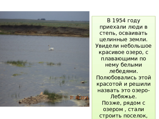 В 1954 году приехали люди в степь, осваивать целинные земли. Увидели небольшое красивое озеро, с плавающими по нему белыми лебедями. Полюбовались этой красотой и решили назвать это озеро- Лебяжье. Позже, рядом с озером , стали строить поселок, который тоже назвали Лебяжий. 