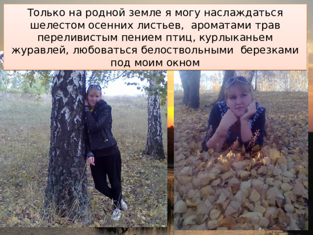 Только на родной земле я могу наслаждаться шелестом осенних листьев, ароматами трав переливистым пением птиц, курлыканьем журавлей, любоваться белоствольными березками под моим окном 