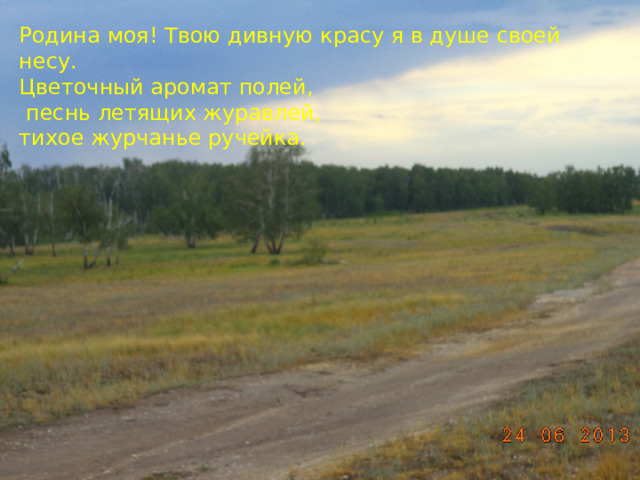 Родина моя! Твою дивную красу я в душе своей несу. Цветочный аромат полей,  песнь летящих журавлей, тихое журчанье ручейка. 
