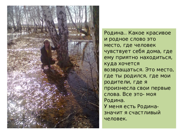 Родина.. Какое красивое и родное слово это место, где человек чувствует себя дома, где ему приятно находиться, куда хочется возвращаться. Это место, где ты родился, где мои родители, где я произнесла свои первые слова. Все это- моя Родина. У меня есть Родина- значит я счастливый человек. 