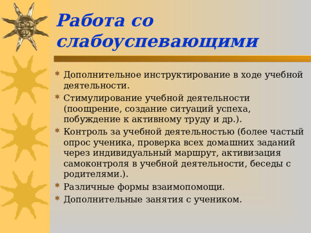 Работа со слабоуспевающими Дополнительное инструктирование в ходе учебной деятельности. Стимулирование учебной деятельности (поощрение, создание ситуаций успеха, побуждение к активному труду и др.). Контроль за учебной деятельностью (более частый опрос ученика, проверка всех домашних заданий через индивидуальный маршрут, активизация самоконтроля в учебной деятельности, беседы с родителями.). Различные формы взаимопомощи. Дополнительные занятия с учеником.  