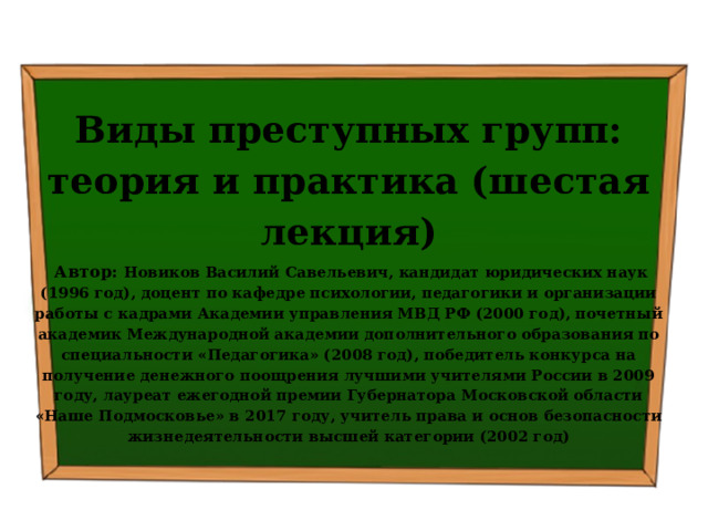  Виды преступных групп: теория и практика (шестая лекция)  Автор: Новиков Василий Савельевич, кандидат юридических наук (1996 год), доцент по кафедре психологии, педагогики и организации работы с кадрами Академии управления МВД РФ (2000 год), почетный академик Международной академии дополнительного образования по специальности «Педагогика» (2008 год), победитель конкурса на получение денежного поощрения лучшими учителями России в 2009 году, лауреат ежегодной премии Губернатора Московской области «Наше Подмосковье» в 2017 году, учитель права и основ безопасности жизнедеятельности высшей категории (2002 год)  