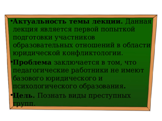 Актуальность темы лекции. Данная лекция является первой попыткой подготовки участников образовательных отношений в области юридической конфликтологии. Проблема заключается в том, что педагогические работники не имеют базового юридического и психологического образования . Цель. Познать виды преступных групп . 