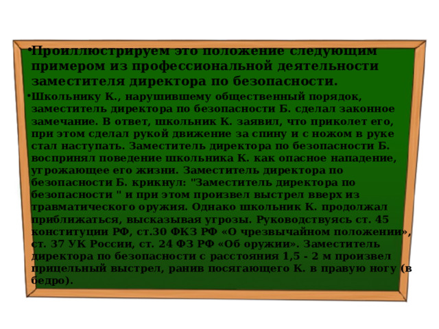 Проиллюстрируем это положение следующим примером из профессиональной деятельности заместителя директора по безопасности. Школьнику К., нарушившему общественный порядок, заместитель директора по безопасности Б. сделал законное замечание. В ответ, школьник К. заявил, что приколет его, при этом сделал рукой движение за спину и с ножом в руке стал наступать. Заместитель директора по безопасности Б. воспринял поведение школьника К. как опасное нападение, угрожающее его жизни. Заместитель директора по безопасности Б. крикнул: 