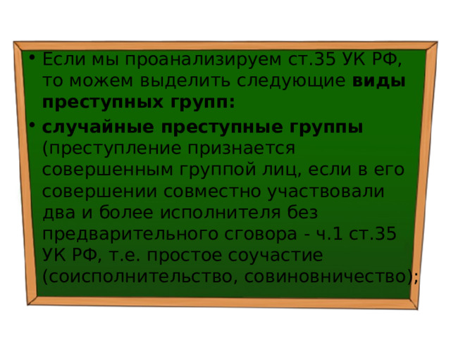 Если мы проанализируем ст.35 УК РФ, то можем выделить следующие виды преступных групп:  случайные преступные группы (преступление признается совершенным группой лиц, если в его совершении совместно участвовали два и более исполнителя без предварительного сговора - ч.1 ст.35 УК РФ, т.е. простое соучастие (соисполнительство, совиновничество); 