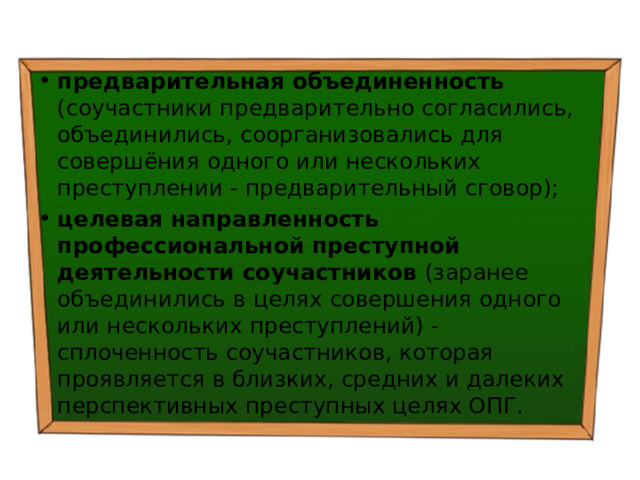 предварительная объединенность (соучастники предварительно согласились, объединились, соорганизовались для совершёния одного или нескольких преступлении - предварительный сговор); целевая направленность профессиональной преступной деятельности соучастников (заранее объединились в целях совершения одного или нескольких преступлений) - сплоченность соучастников, которая проявляется в близких, средних и далеких перспективных преступных целях ОПГ. 