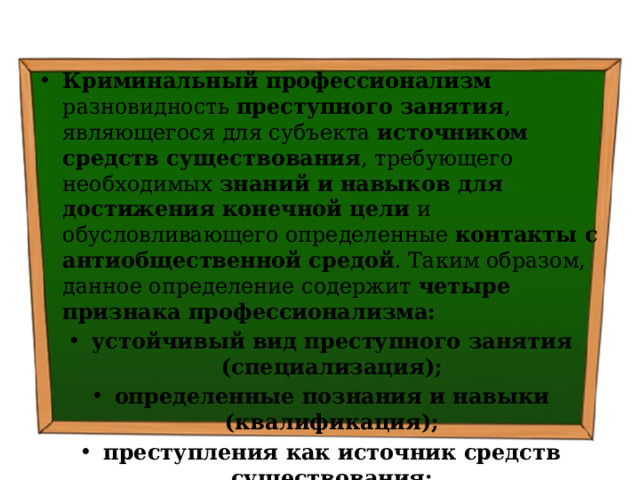 Криминальный профессионализм разновидность преступного занятия , являющегося для субъекта источником средств существования , требующего необходимых знаний и навыков для достижения конечной цели и обусловливающего определенные контакты с антиобщественной средой . Таким образом, данное определение содержит четыре признака профессионализма: устойчивый вид преступного занятия (специализация); определенные познания и навыки (квалификация); преступления как источник средств существования; связь с асоциальной средой 