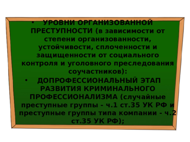 УРОВНИ ОРГАНИЗОВАННОЙ ПРЕСТУПНОСТИ (в зависимости от степени организованности, устойчивости, сплоченности и защищенности от социального контроля и уголовного преследования соучастников):   ДОПРОФЕССИОНАЛЬНЫЙ ЭТАП РАЗВИТИЯ КРИМИНАЛЬНОГО ПРОФЕССИОНАЛИЗМА (случайные преступные группы - ч.1 ст.35 УК РФ и преступные группы типа компании - ч.2 ст.35 УК РФ); 