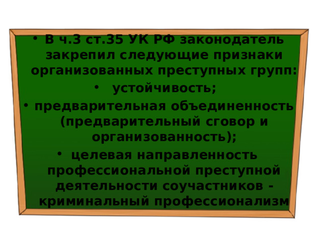 В ч.3 ст.35 УК РФ законодатель закрепил следующие признаки организованных преступных групп: устойчивость; предварительная объединенность (предварительный сговор и организованность); целевая направленность профессиональной преступной деятельности соучастников - криминальный профессионализм 