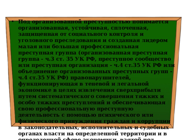 Под организованной преступностью понимается организованная, устойчивая, сплоченная, защищенная от социального контроля и уголовного преследования и созданная лидером малая или большая профессиональная преступная группа (организованная преступная группа - ч.3 ст. 35 УК РФ, преступное сообщество или преступная организация - ч.4 ст.35 УК РФ или объединение организованных преступных групп - ч.4 ст.35 УК РФ) правонарушителей, функционирующая в теневой и легальной экономике в целях извлечения сверхприбыли путем систематического совершения тяжких и особо тяжких преступлений и обеспечивающая свою профессиональную преступную деятельность с помощью психического или физического принуждения граждан и коррупции в законодательных, исполнительных и судебных органах власти на определенной территории и в определенной сфере экономики, взятой под контроль. 