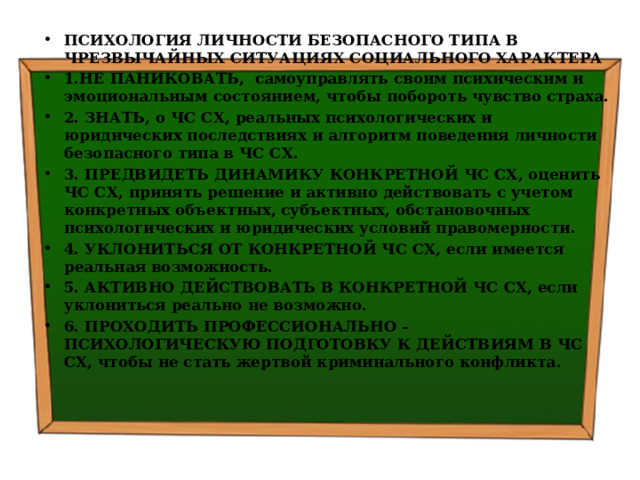 ПСИХОЛОГИЯ ЛИЧНОСТИ БЕЗОПАСНОГО ТИПА В ЧРЕЗВЫЧАЙНЫХ СИТУАЦИЯХ СОЦИАЛЬНОГО ХАРАКТЕРА 1.НЕ ПАНИКОВАТЬ, самоуправлять своим психическим и эмоциональным состоянием, чтобы побороть чувство страха. 2. ЗНАТЬ, о ЧС СХ, реальных психологических и юридических последствиях и алгоритм поведения личности безопасного типа в ЧС СХ. 3. ПРЕДВИДЕТЬ ДИНАМИКУ КОНКРЕТНОЙ ЧС СХ, оценить ЧС СХ, принять решение и активно действовать с учетом конкретных объектных, субъектных, обстановочных психологических и юридических условий правомерности. 4. УКЛОНИТЬСЯ ОТ КОНКРЕТНОЙ ЧС СХ, если имеется реальная возможность. 5. АКТИВНО ДЕЙСТВОВАТЬ В КОНКРЕТНОЙ ЧС СХ, если уклониться реально не возможно. 6. ПРОХОДИТЬ ПРОФЕССИОНАЛЬНО – ПСИХОЛОГИЧЕСКУЮ ПОДГОТОВКУ К ДЕЙСТВИЯМ В ЧС СХ, чтобы не стать жертвой криминального конфликта . 