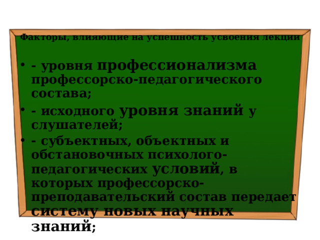 Факторы, влияющие на успешность усвоения лекции   - уровня профессионализма профессорско-педагогического состава; - исходного уровня знаний у слушателей; - субъектных, объектных и обстановочных психолого-педагогических условий , в которых профессорско-преподавательский состав передает систему новых научных знаний ; - содержания лекции и времени , которое необходимо слушателям для усвоения системы новых научных знаний. 