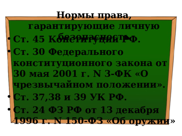 Нормы права, гарантирующие личную безопасность Ст. 45 Конституции РФ. Ст. 30 Федерального конституционного закона от 30 мая 2001 г. N 3-ФК «О чрезвычайном положении». Ст. 37,38 и 39 УК РФ. Ст. 24 ФЗ РФ от 13 декабря 1996 г. N 150-ФЗ «Об оружии» 