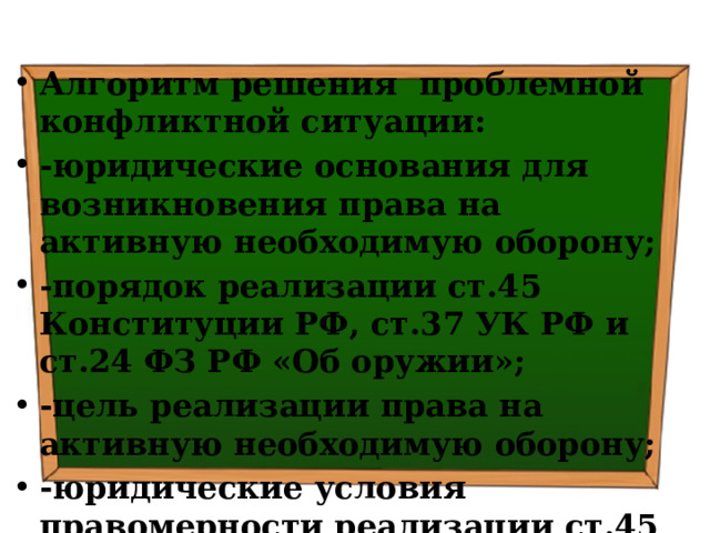 Алгоритм решения проблемной конфликтной ситуации: -юридические основания для возникновения права на активную необходимую оборону; -порядок реализации ст.45 Конституции РФ, ст.37 УК РФ и ст.24 ФЗ РФ «Об оружии»; -цель реализации права на активную необходимую оборону; -юридические условия правомерности реализации ст.45 Конституции РФ, ст.37 УК РФ и ст.24 ФЗ РФ «Об оружии» 