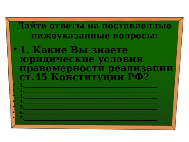 Дайте ответы на поставленные нижеуказанные вопросы: 1. Какие Вы знаете юридические условия правомерности реализации ст.45 Конституции РФ? 1.________________________________________________________ 2.________________________________________________________ 3.________________________________________________________ 4.________________________________________________________ 5.________________________________________________________ 6.________________________________________________________ 7.________________________________________________________  