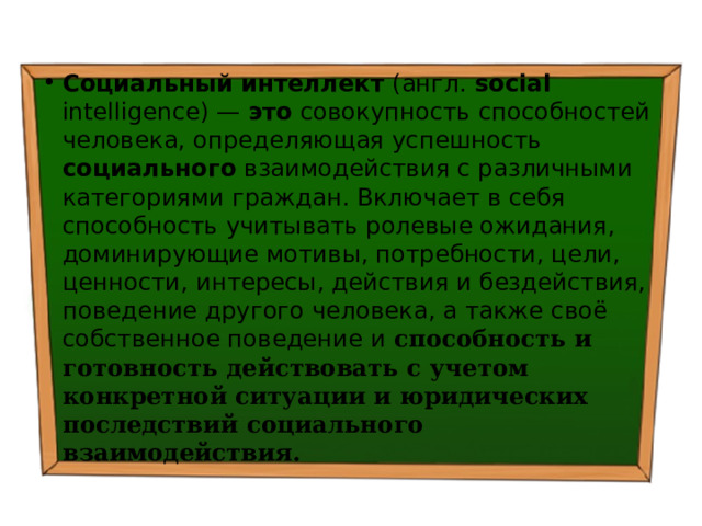 Социальный  интеллект (англ. social intelligence) — это совокупность способностей человека, определяющая успешность социального взаимодействия с различными категориями граждан. Включает в себя способность учитывать ролевые ожидания, доминирующие мотивы, потребности, цели, ценности, интересы, действия и бездействия, поведение другого человека, а также своё собственное поведение и способность и готовность действовать с учетом конкретной ситуации и юридических последствий социального взаимодействия. 