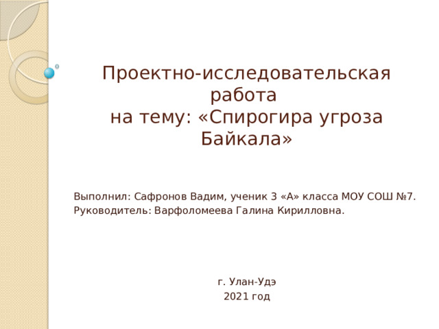 Проектно-исследовательская работа  на тему: «Спирогира угроза Байкала» Выполнил: Сафронов Вадим, ученик 3 «А» класса МОУ СОШ №7. Руководитель: Варфоломеева Галина Кирилловна. г. Улан-Удэ 2021 год 