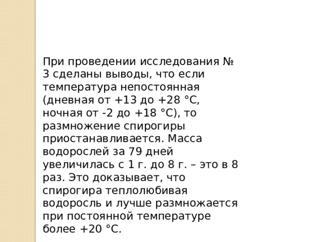 При проведении исследования № 3 сделаны выводы, что если температура непостоянная (дневная от +13 до +28 °С, ночная от -2 до +18 °С), то размножение спирогиры приостанавливается. Масса водорослей за 79 дней увеличилась с 1 г. до 8 г. – это в 8 раз. Это доказывает, что спирогира теплолюбивая водоросль и лучше размножается при постоянной температуре более +20 °С. 