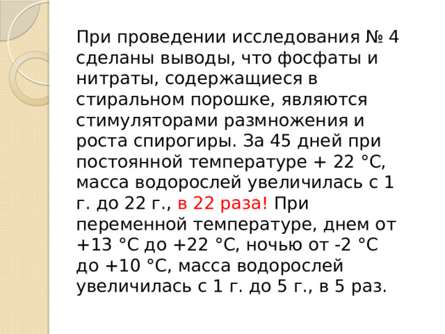 При проведении исследования № 4 сделаны выводы, что фосфаты и нитраты, содержащиеся в стиральном порошке, являются стимуляторами размножения и роста спирогиры. За 45 дней при постоянной температуре + 22 °С, масса водорослей увеличилась с 1 г. до 22 г., в 22 раза! При переменной температуре, днем от +13 °С до +22 °С, ночью от -2 °С до +10 °С, масса водорослей увеличилась с 1 г. до 5 г., в 5 раз.   
