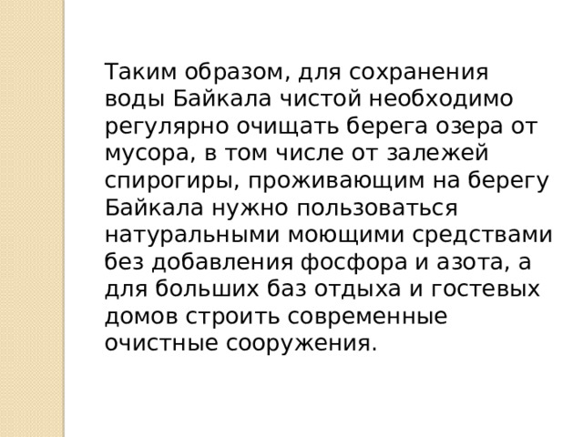 Таким образом, для сохранения воды Байкала чистой необходимо регулярно очищать берега озера от мусора, в том числе от залежей спирогиры, проживающим на берегу Байкала нужно пользоваться натуральными моющими средствами без добавления фосфора и азота, а для больших баз отдыха и гостевых домов строить современные очистные сооружения. 