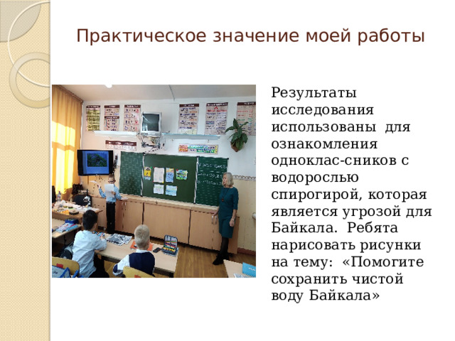 Практическое значение моей работы Результаты исследования использованы для ознакомления одноклас-сников с водорослью спирогирой, которая является угрозой для Байкала. Ребята нарисовать рисунки на тему: «Помогите сохранить чистой воду Байкала» 
