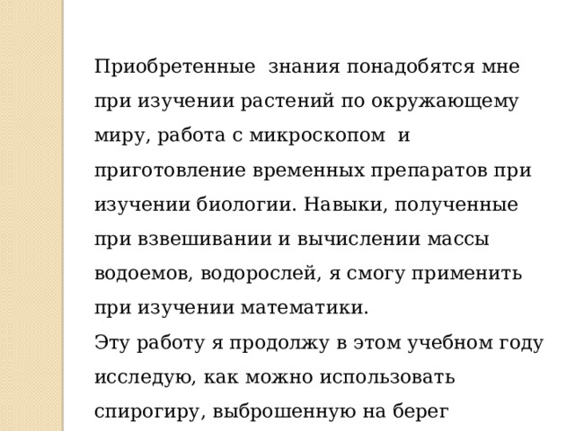 Приобретенные знания понадобятся мне при изучении растений по окружающему миру, работа с микроскопом и приготовление временных препаратов при изучении биологии. Навыки, полученные при взвешивании и вычислении массы водоемов, водорослей, я смогу применить при изучении математики. Эту работу я продолжу в этом учебном году исследую, как можно использовать спирогиру, выброшенную на берег байкальскими штормами для выращивания рассады цветов и овощей.   