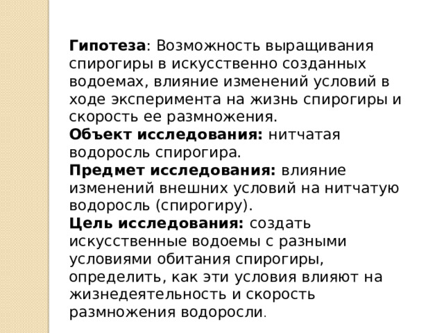 Гипотеза : Возможность выращивания спирогиры в искусственно созданных водоемах, влияние изменений условий в ходе эксперимента на жизнь спирогиры и скорость ее размножения. Объект исследования: нитчатая водоросль спирогира. Предмет исследования: влияние изменений внешних условий на нитчатую водоросль (спирогиру).  Цель исследования: создать искусственные водоемы с разными условиями обитания спирогиры, определить, как эти условия влияют на жизнедеятельность и скорость размножения водоросли . 