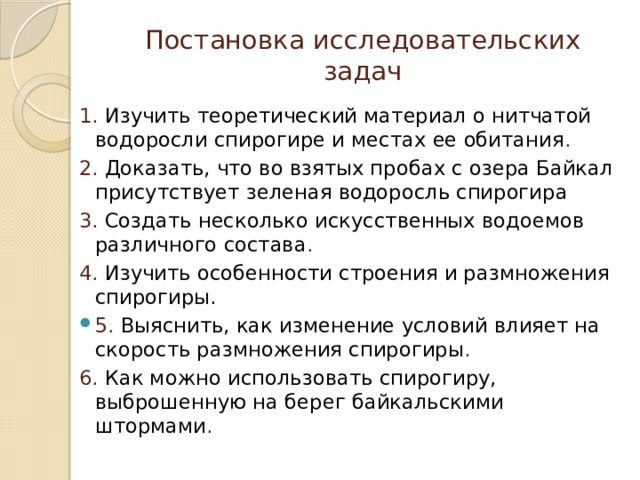 Постановка исследовательских задач 1. Изучить теоретический материал о нитчатой водоросли спирогире и местах ее обитания . 2.  Доказать, что во взятых пробах с озера Байкал присутствует зеленая водоросль спирогира 3. Создать несколько искусственных водоемов различного состава . 4. Изучить особенности строения и размножения спирогиры. 5. Выяснить, как изменение условий влияет на скорость размножения спирогиры . 6. Как можно использовать спирогиру, выброшенную на берег байкальскими штормами . 